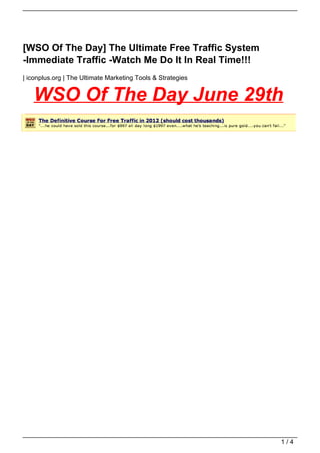 [WSO Of The Day] The Ultimate Free Traffic System
-Immediate Traffic -Watch Me Do It In Real Time!!!
| iconplus.org | The Ultimate Marketing Tools & Strategies


   WSO Of The Day June 29th




                                                             1/4
 