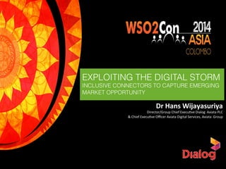 Dr	
  Hans	
  Wijayasuriya	
  
Director/Group	
  Chief	
  Execu2ve	
  Dialog	
  	
  Axiata	
  PLC	
  
&	
  Chief	
  Execu2ve	
  Oﬃcer	
  Axiata	
  Digital	
  Services,	
  Axiata	
  	
  Group	
  
EXPLOITING THE DIGITAL STORM
INCLUSIVE CONNECTORS TO CAPTURE EMERGING
MARKET OPPORTUNITY
 