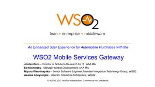 An Enhanced User Experience for Automobile Purchases with the


       WSO2 Mobile Services Gateway
Jordan Corn – Director of Solutions Research for IT , AAA MA
Ed Kilchinsky- Manager Mobile Development, AAA MA
Miyuru Wanninayaka – Senior Software Engineer, Member Integration Technology Group, WSO2
Asanka Abeysinghe - Director, Solutions Architecture, WSO2

                  © WSO2 2012. Not for redistribution. Commercial in Confidence.
 