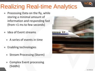 Realizing Real-time Analytics
๏ Processing Data on the fly, while
storing a minimal amount of
information and responding fast
(from <1 ms to few seconds)
๏ Idea of Event streams
๏ A series of events in time
๏ Enabling technologies
๏ Stream Processing (Storm)
๏ Complex Event processing
(Siddhi)
 
