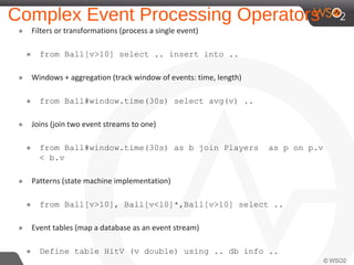 Complex Event Processing Operators
๏ Filters or transformations (process a single event)
๏ from Ball[v>10] select .. insert into ..
๏ Windows + aggregation (track window of events: time, length)
๏ from Ball#window.time(30s) select avg(v) ..
๏ Joins (join two event streams to one)
๏ from Ball#window.time(30s) as b join Players as p on p.v
< b.v
๏ Patterns (state machine implementation)
๏ from Ball[v>10], Ball[v<10]*,Ball[v>10] select ..
๏ Event tables (map a database as an event stream)
๏ Define table HitV (v double) using .. db info ..
 