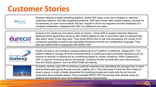 12
Experian delivers a digital marketing platform, where CEP plays a key role to analyze in real-time
customers behavior and offer targeted promotions. CEP was chosen after careful analysis, primarily for
its openness, its open source nature, the fact support is driven by engineers and the availability of a
complete middleware, integrated with CEP, for additional use cases.
Eurecat is the Catalunya innovation center (in Spain) - Using CEP to analyze data from iBeacons
deployed within department stores to offer instant rebates to user or send them help if it detected that
they seem “stuck” in the shop area. They chose WSO2 due to real time processing, the variety of IoT
connectors available as well as the extensible framework and the rich configuration language. They
also use WSO2 ESB in conjunction with WSO2 CEP.
Pacific Controls is an innovative company delivering an IoT platform of platforms: Galaxy 2021. The
platform allows to manage all kinds of devices within a building and take automated decisions such as
moving an elevator or starting the air conditioning based on certain conditions. Within Galaxy2021,
CEP is used for monitoring alarms and specific conditions.Pacific Controls also uses other products
from the WSO2 platform, such as WSO2 ESB and Identity Server.
A leading Airlines uses CEP to enhance customer experience by calculating the average time to reach
their boarding gate (going through security, walking, etc.). They also want to track the time it takes to
clean a plane, in order to better streamline the boarding process and notify both the air line and
customers about potential delays. They evaluated WSO2 CEP first as they were already using our
platform and decided to use it as it addressed all their requirements.
 
