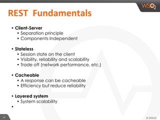 13	
  
	
  	
  REST	
  	
  Fundamentals	
  	
  	
  
• Client-Server
• Separation principle
• Components Independent
• Stateless
• Session state on the client
• Visibility, reliability and scalability
• Trade off (network performance, etc.)
• Cacheable
• A response can be cacheable
• Efficiency but reduce reliability
• Layered system
• System scalability
• 
 