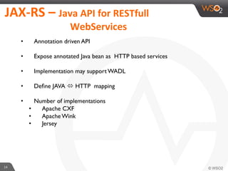 14	
  
JAX-­‐RS	
  –	
  Java	
  API	
  for	
  RESTfull	
  	
  	
  
	
  	
  	
  	
  	
  	
  	
  	
  	
  	
  	
  	
  	
  	
  	
  	
  	
  	
  	
  	
  	
  	
  	
  	
  	
  	
  	
  WebServices	
  	
  
•  Annotation driven API
•  Expose annotated Java bean as HTTP based services
•  Implementation may support WADL
•  Deﬁne JAVA ó HTTP mapping
•  Number of implementations
•  Apache CXF
•  Apache Wink
•  Jersey
 