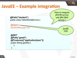 26	
  
JavaEE	
  –	
  Example	
  integra4on	
  	
  
@Path("/student”)
public class HelloWorldService {
@Inject
StudentManager sm;
@GET
@Path(”getall")
@Produces({"application/json”})
public String getAll() {
}
}
How to integrate
JAX-RS service
with JPA DAO
service ?
JavaEE
CDI
 