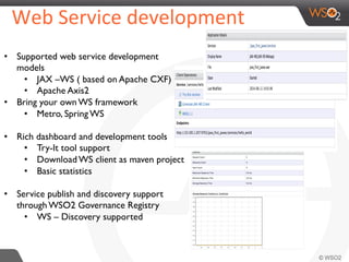  Web	
  Service	
  development	
  	
  
•  Supported web service development
models
•  JAX –WS ( based on Apache CXF)
•  Apache Axis2
•  Bring your own WS framework
•  Metro, Spring WS
•  Rich dashboard and development tools
•  Try-It tool support
•  Download WS client as maven project
•  Basic statistics
•  Service publish and discovery support
through WSO2 Governance Registry
•  WS – Discovery supported
 