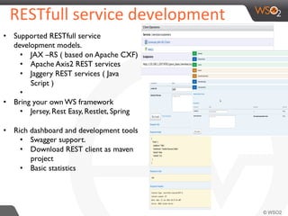 RESTfull	
  service	
  development	
  	
  
•  Supported RESTfull service
development models.
•  JAX –RS ( based on Apache CXF)
•  Apache Axis2 REST services
•  Jaggery REST services ( Java
Script )
• 
•  Bring your own WS framework
•  Jersey, Rest Easy, Restlet, Spring
•  Rich dashboard and development tools
•  Swagger support.
•  Download REST client as maven
project
•  Basic statistics
 