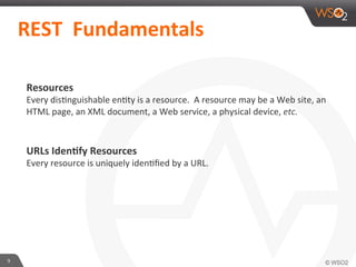 Resources	
  
Every	
  disAnguishable	
  enAty	
  is	
  a	
  resource.	
  	
  A	
  resource	
  may	
  be	
  a	
  Web	
  site,	
  an	
  
HTML	
  page,	
  an	
  XML	
  document,	
  a	
  Web	
  service,	
  a	
  physical	
  device,	
  etc.	
  
	
  
	
  
URLs	
  Iden4fy	
  Resources	
  
Every	
  resource	
  is	
  uniquely	
  idenAﬁed	
  by	
  a	
  URL.	
  	
  	
  
9	
  
	
  	
  REST	
  	
  Fundamentals	
  	
  	
  
 