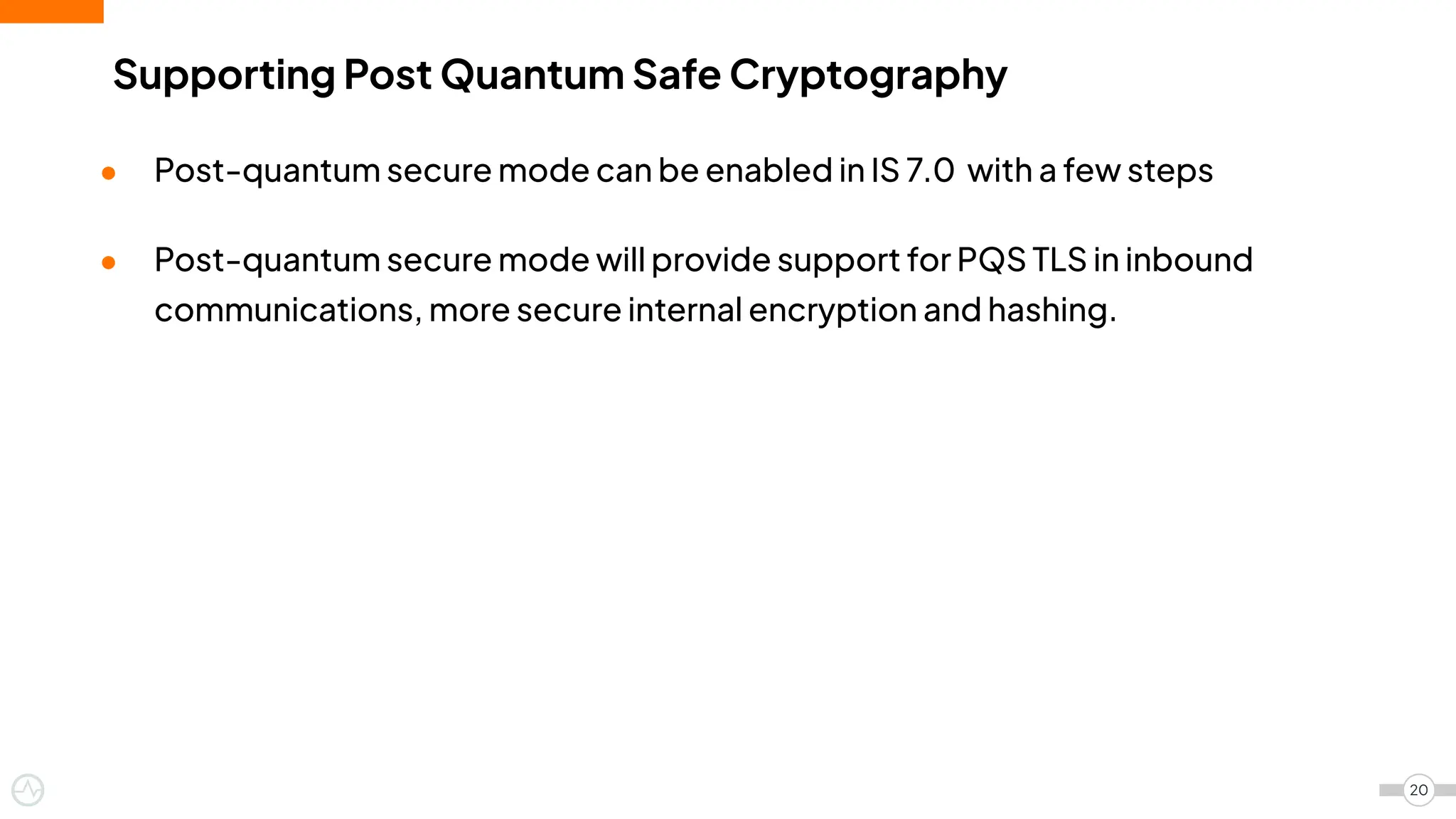 ● Post-quantum secure mode can be enabled in IS 7.0 with a few steps
● Post-quantum secure mode will provide support for PQS TLS in inbound
communications, more secure internal encryption and hashing.
20
Supporting Post Quantum Safe Cryptography
 