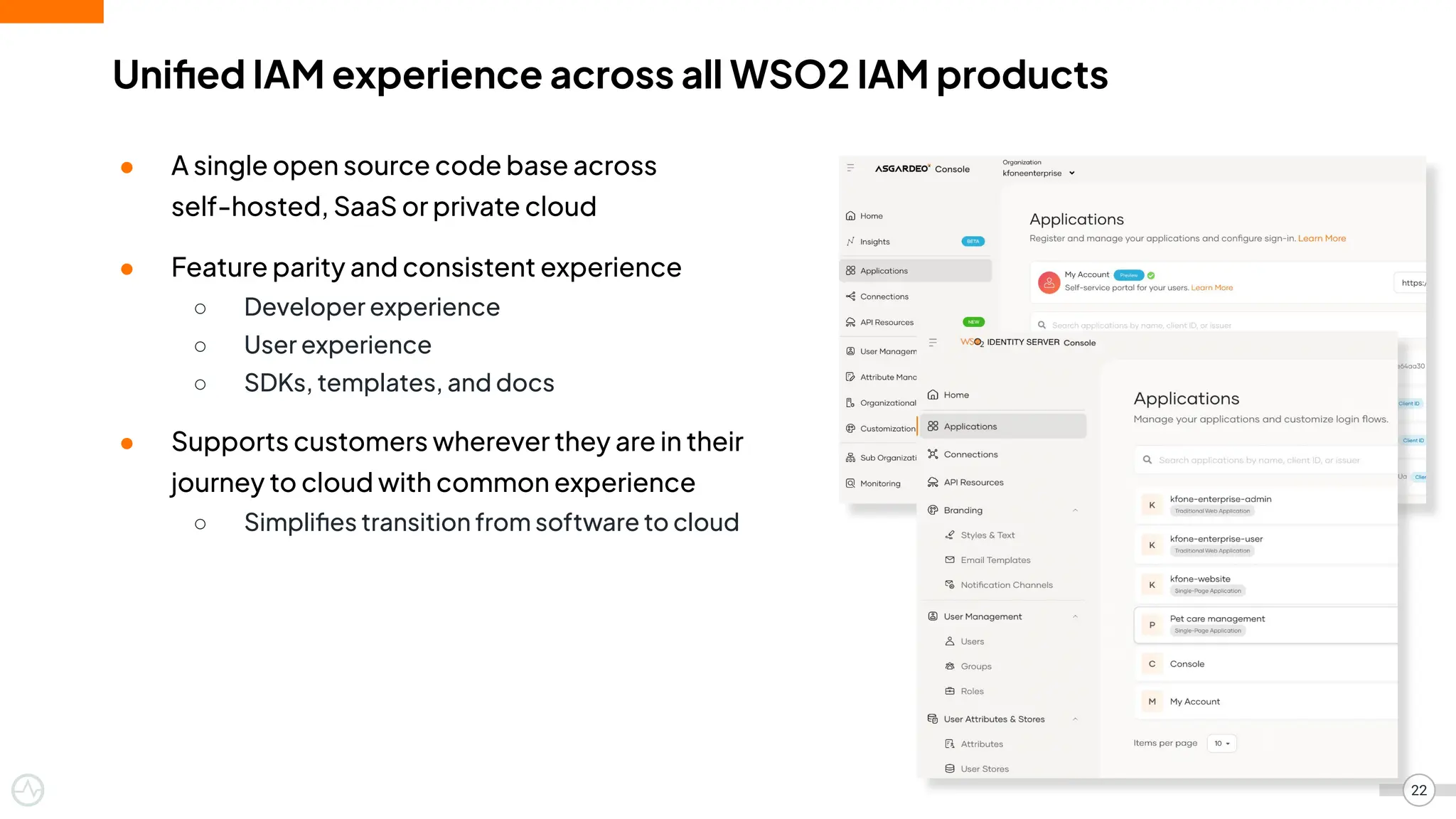 Uniﬁed IAM experience across all WSO2 IAM products
● A single open source code base across
self-hosted, SaaS or private cloud
● Feature parity and consistent experience
○ Developer experience
○ User experience
○ SDKs, templates, and docs
● Supports customers wherever they are in their
journey to cloud with common experience
○ Simpliﬁes transition from software to cloud
22
 