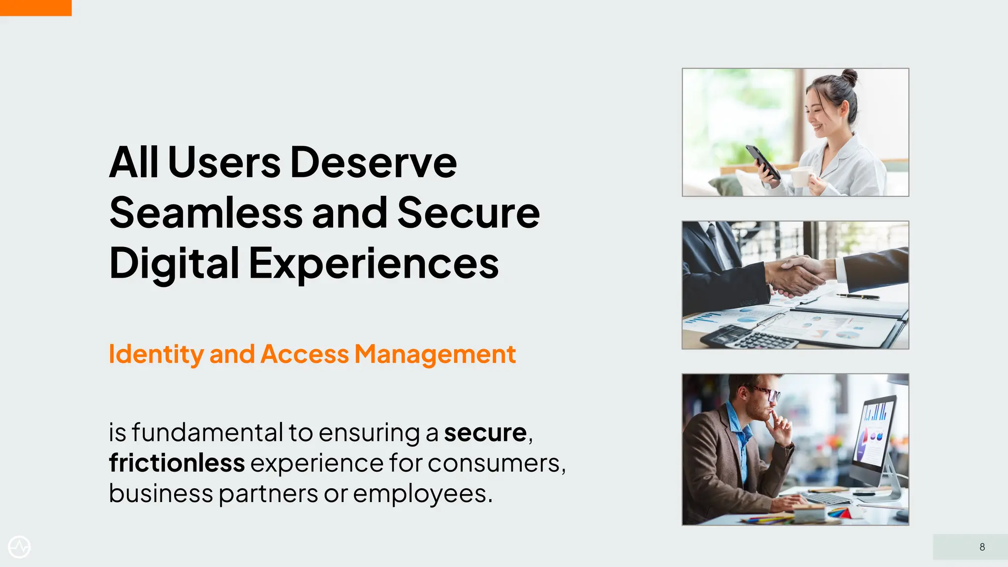 All Users Deserve
Seamless and Secure
Digital Experiences
Identity and Access Management
is fundamental to ensuring a secure,
frictionless experience for consumers,
business partners or employees.
8
 