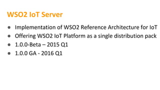 WSO2 IoT Server
● Implementation of WSO2 Reference Architecture for IoT
● Offering WSO2 IoT Platform as a single distribution pack
● 1.0.0-Beta – 2015 Q1
● 1.0.0 GA - 2016 Q1
 