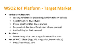 WSO2 IoT Platform - Target Market
● Device Manufacturers
○ Looking for software processing platform for new devices
○ Registering new device types
○ Device enrolment for device owners
○ Personalized dashboard for devices (device owners)
○ App building for device control
● Architects
○ Device Integration to existing solution architectures
● Part of WSO2 Cloud (App, API, Integration, Device - cloud)
○ http://cloud.wso2.com
 