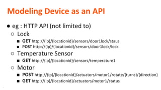 **
Modeling Device as an API
● eg : HTTP API (not limited to)
○ Lock
■ GET http://{ip}/{locationid}/sensors/door1lock/staus
■ POST http://{ip}/{locationid}/sensors/door1lock/lock
○ Temperature Sensor
■ GET http://{ip}/{locationid}/sensors/temperature1
○ Motor
■ POST http://{ip}/{locationid}/actuators/motor1/rotate/{turns}/{direction}
■ GET http://{ip}/{locationid}/actuators/motor1/status
 