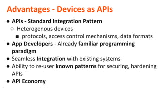 **
Advantages - Devices as APIs
● APIs - Standard Integration Pattern
○ Heterogenous devices
■ protocols, access control mechanisms, data formats
● App Developers - Already familiar programming
paradigm
● Seamless Integration with existing systems
● Ability to re-user known patterns for securing, hardening
APIs
● API Economy
 