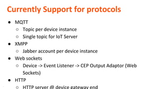 **
Currently Support for protocols
● MQTT
○ Topic per device instance
○ Single topic for IoT Server
● XMPP
○ Jabber account per device instance
● Web sockets
○ Device -> Event Listener -> CEP Output Adaptor (Web
Sockets)
● HTTP
○ HTTP server @ device gateway end
 
