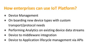 How enterprises can use IoT Platform?
● Device Management
● On boarding new device types with custom
transport/protocol needs
● Performing Analytics on existing device data streams
● Device to middleware integration
● Device to Application lifecycle management via APIs
 
