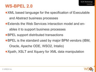 WS-BPEL 2.0
XML   based language for the specification of Executable
  and Abstract business processes
Extends   the Web Services interaction model and en-
  ables it to support business processes
BPEL   support distributed transactions
BPEL   is the standard used by major BPM vendors (IBM,
  Oracle, Apache ODE, WSO2, Intalio)
Xpath,   XSLT and Xquery for XML data manipulation
 