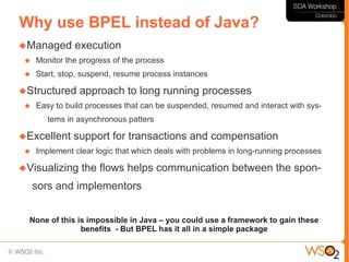 Why use BPEL instead of Java?
Managed       execution
    Monitor the progress of the process
    Start, stop, suspend, resume process instances

Structured     approach to long running processes
    Easy to build processes that can be suspended, resumed and interact with sys-
        tems in asynchronous patters

Excellent     support for transactions and compensation
    Implement clear logic that which deals with problems in long-running processes

Visualizing     the flows helps communication between the spon-
     sors and implementors


  None of this is impossible in Java – you could use a framework to gain these
                benefits - But BPEL has it all in a simple package
 