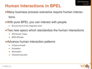 Human Interactions in BPEL
Many     business process scenarios require human interac-
  tions
With   pure BPEL you can interact with people
     But you have to the integration work

Two    new specs which standardize the human interactions
     WS-Human Tasks
     BPEL4People

Advance       human interaction patterns
     4-Eyes principal
     Escalation
     Nomination
     Chained execution
 