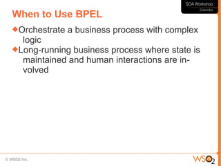 When to Use BPEL
Orchestrate   a business process with complex
  logic
Long-running business process where state is
  maintained and human interactions are in-
  volved
 