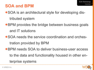 SOA and BPM
SOA   is an architectural style for developing dis-
 tributed system
BPM   provides the bridge between business goals
 and IT solutions
SOA   needs the service coordination and orches-
 tration provided by BPM
BPM   needs SOA to deliver business-user access
 to the data and functionality housed in other en-
 terprise systems
 
