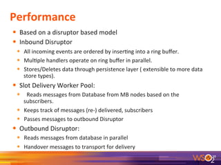 Performance	
  
•  Based	
  on	
  a	
  disruptor	
  based	
  model	
  
•  Inbound	
  Disruptor	
  
•  All	
  incoming	
  events	
  are	
  ordered	
  by	
  inser9ng	
  into	
  a	
  ring	
  buﬀer.	
  
•  Mul9ple	
  handlers	
  operate	
  on	
  ring	
  buﬀer	
  in	
  parallel.	
  
•  Stores/Deletes	
  data	
  through	
  persistence	
  layer	
  (	
  extensible	
  to	
  more	
  data	
  
store	
  types).	
  
•  Slot	
  Delivery	
  Worker	
  Pool:	
  
•  	
  	
  Reads	
  messages	
  from	
  Database	
  from	
  MB	
  nodes	
  based	
  on	
  the	
  
subscribers.	
  
•  Keeps	
  track	
  of	
  messages	
  (re-­‐)	
  delivered,	
  subscribers	
  
•  Passes	
  messages	
  to	
  outbound	
  Disruptor	
  
•  Outbound	
  Disruptor:	
  
•  Reads	
  messages	
  from	
  database	
  in	
  parallel	
  	
  
•  Handover	
  messages	
  to	
  transport	
  for	
  delivery	
  	
  
	
   10	
  
 
