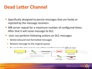 Dead	
  LeVer	
  Channel	
  
	
  
•  Speciﬁcally	
  designed	
  to	
  persist	
  messages	
  that	
  are	
  faulty	
  or	
  
rejected	
  by	
  the	
  message	
  receivers	
  
•  MB	
  server	
  repeat	
  for	
  a	
  maximum	
  number	
  of	
  conﬁgured	
  9mes.	
  
Ader	
  that	
  it	
  will	
  route	
  message	
  to	
  DLC.	
  
•  	
  User	
  can	
  perform	
  following	
  ac9ons	
  on	
  DLC	
  messages	
  
•  Delete	
  (discard	
  mal-­‐formaeed	
  message)	
  
•  Restore	
  message	
  to	
  the	
  original	
  queue	
  	
  
•  Re-­‐route	
  the	
  message	
  to	
  any	
  other	
  exis9ng	
  queue	
  in	
  MB	
  cluster	
  	
  
	
  
16	
  
 