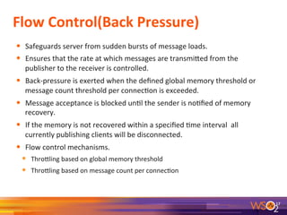 Flow	
  Control(Back	
  Pressure)	
  
•  Safeguards	
  server	
  from	
  sudden	
  bursts	
  of	
  message	
  loads.	
  
•  Ensures	
  that	
  the	
  rate	
  at	
  which	
  messages	
  are	
  transmieed	
  from	
  the	
  
publisher	
  to	
  the	
  receiver	
  is	
  controlled.	
  
•  Back-­‐pressure	
  is	
  exerted	
  when	
  the	
  deﬁned	
  global	
  memory	
  threshold	
  or	
  
message	
  count	
  threshold	
  per	
  connec9on	
  is	
  exceeded.	
  
•  Message	
  acceptance	
  is	
  blocked	
  un9l	
  the	
  sender	
  is	
  no9ﬁed	
  of	
  memory	
  
recovery.	
  
•  If	
  the	
  memory	
  is	
  not	
  recovered	
  within	
  a	
  speciﬁed	
  9me	
  interval	
  	
  all	
  
currently	
  publishing	
  clients	
  will	
  be	
  disconnected.	
  
•  Flow	
  control	
  mechanisms.	
  
•  Throeling	
  based	
  on	
  global	
  memory	
  threshold	
  
•  Throeling	
  based	
  on	
  message	
  count	
  per	
  connec9on	
  
	
  
	
  
17	
  
 