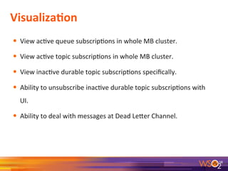 VisualizaAon	
  
•  View	
  ac9ve	
  queue	
  subscrip9ons	
  in	
  whole	
  MB	
  cluster.	
  
•  View	
  ac9ve	
  topic	
  subscrip9ons	
  in	
  whole	
  MB	
  cluster.	
  
•  View	
  inac9ve	
  durable	
  topic	
  subscrip9ons	
  speciﬁcally.	
  
•  Ability	
  to	
  unsubscribe	
  inac9ve	
  durable	
  topic	
  subscrip9ons	
  with	
  
UI.	
  	
  
•  Ability	
  to	
  deal	
  with	
  messages	
  at	
  Dead	
  Leeer	
  Channel.	
  	
  
18	
  
 