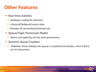 Other	
  Features	
  
•  Real-­‐9me	
  sta9s9cs	
  
•  Database	
  read/write	
  latencies	
  
•  Inbound/Outbound	
  event	
  rates.	
  
•  Number	
  of	
  connec9ons/channels	
  etc.	
  
•  Queue/Topic	
  Permission	
  Model	
  
•  Admin	
  can	
  explicitly	
  set	
  the	
  each	
  permissions.	
  
•  Dynamic	
  Queue	
  Crea9on	
  
•  	
  Publisher	
  client	
  ini9ates	
  the	
  queue	
  is	
  created	
  in	
  the	
  broker,	
  even	
  if	
  there	
  
are	
  no	
  consumers	
  
19	
  
 
