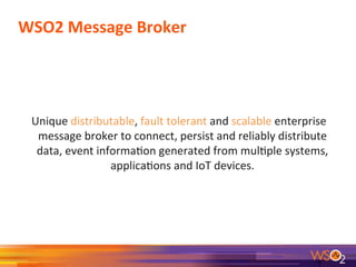 WSO2	
  Message	
  Broker	
  
	
  	
  Unique	
  distributable,	
  fault	
  tolerant	
  and	
  scalable	
  enterprise	
  
message	
  broker	
  to	
  connect,	
  persist	
  and	
  reliably	
  distribute	
  
data,	
  event	
  informa9on	
  generated	
  from	
  mul9ple	
  systems,	
  
applica9ons	
  and	
  IoT	
  devices.	
  
	
  
 
