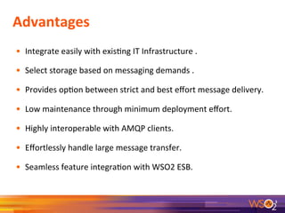 Advantages	
  
•  Integrate	
  easily	
  with	
  exis9ng	
  IT	
  Infrastructure	
  .	
  
•  Select	
  storage	
  based	
  on	
  messaging	
  demands	
  .	
  
•  Provides	
  op9on	
  between	
  strict	
  and	
  best	
  eﬀort	
  message	
  delivery.	
  
•  Low	
  maintenance	
  through	
  minimum	
  deployment	
  eﬀort.	
  
•  Highly	
  interoperable	
  with	
  AMQP	
  clients.	
  
•  Eﬀortlessly	
  handle	
  large	
  message	
  transfer.	
  
•  Seamless	
  feature	
  integra9on	
  with	
  WSO2	
  ESB.	
  
	
  
3	
  
 