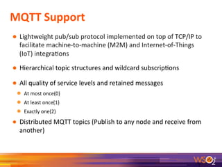 MQTT	
  Support	
  
●  Lightweight	
  pub/sub	
  protocol	
  implemented	
  on	
  top	
  of	
  TCP/IP	
  to	
  
facilitate	
  machine-­‐to-­‐machine	
  (M2M)	
  and	
  Internet-­‐of-­‐Things	
  
(IoT)	
  integra9ons	
  
●  Hierarchical	
  topic	
  structures	
  and	
  wildcard	
  subscrip9ons	
  
●  All	
  quality	
  of	
  service	
  levels	
  and	
  retained	
  messages	
  
●  At	
  most	
  once(0)	
  
●  At	
  least	
  once(1)	
  
●  Exactly	
  one(2)	
  
●  Distributed	
  MQTT	
  topics	
  (Publish	
  to	
  any	
  node	
  and	
  receive	
  from	
  
another)	
  
	
  
6	
  
 