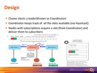 Design	
  
	
  
•  Cluster	
  elects	
  a	
  leader(Known	
  as	
  Coordinator)	
  
•  Coordinator	
  keeps	
  track	
  of	
  	
  all	
  the	
  slots	
  available	
  (via	
  Hazelcast)	
  
•  Nodes	
  with	
  subscrip9ons	
  acquire	
  a	
  slot	
  (from	
  Coordinator)	
  and	
  
deliver	
  them	
  to	
  subscribers	
  
	
  
	
  
9	
  
 