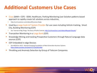 Addi+onal	
  Customers	
  Use	
  Cases	
  
	
  
•  Cisco	
  (BAM	
  +	
  CEP)	
  -­‐	
  OEM,	
  Healthcare,	
  Parking	
  Monitoring	
  (see	
  Solu7on	
  paRerns	
  based	
  
approach	
  to	
  rapidly	
  create	
  IoE	
  solu7ons	
  across	
  industries,	
  	
  
•  hRp://us14.wso2con.com/videos/#Coumara-­‐Radja	
  
•  Used	
  by	
  a	
  Large	
  Scale	
  IoT	
  System	
  Provider	
  for	
  use	
  cases	
  including	
  Vehicle	
  tracking,	
  	
  Smart	
  
City,	
  Building	
  Monitoring	
  (CEP)	
  
•  See	
  “Internet	
  of	
  Big	
  Things:	
  The	
  Story	
  of	
  Paciﬁc	
  Controls,	
  hRp://us14.wso2con.com/videos/#Sajaad-­‐Chaudry”	
  	
  
•  Transac7on	
  Monitoring	
  in	
  a	
  Large	
  Bank	
  (CEP)	
  
•  Knowledge	
  Mining	
  and	
  tracking	
  Prospec7ve	
  Customers	
  through	
  Natural	
  Language	
  data	
  
sources	
  (CEP)	
  
•  CEP	
  Embedded	
  in	
  edge	
  Devices	
  	
  
•  See	
  WSO2Con	
  2013	
  -­‐	
  Keynote:Emerging	
  Founda7ons	
  of	
  Next-­‐Genera7on	
  Business	
  Systems	
  
hRps://www.youtube.com/watch?v=7CyG3JKUxWw	
  
•  ThroRling	
  and	
  Anomaly	
  Detec7on	
  by	
  Group	
  of	
  Telecom	
  Companies	
  	
  
15	
  
 