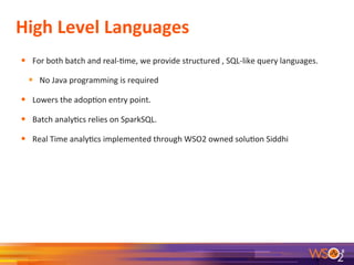 High	
  Level	
  Languages	
  
•  For	
  both	
  batch	
  and	
  real-­‐7me,	
  we	
  provide	
  structured	
  ,	
  SQL-­‐like	
  query	
  languages.	
  
•  No	
  Java	
  programming	
  is	
  required	
  
•  Lowers	
  the	
  adop7on	
  entry	
  point.	
  
•  Batch	
  analy7cs	
  relies	
  on	
  SparkSQL.	
  
•  Real	
  Time	
  analy7cs	
  implemented	
  through	
  WSO2	
  owned	
  solu7on	
  Siddhi	
  
8	
  
 