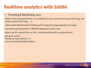Real+me	
  analy+cs	
  with	
  Siddhi	
  
•  ThroRling	
  &	
  Blacklis7ng	
  users	
  
deﬁne	
  stream	
  RequestStream	
  (	
  correla7onID	
  string,	
  serviceID	
  string,userID	
  string,	
  tear	
  
string,	
  requestTime	
  long,	
  ...	
  )	
  ;	
  
deﬁne	
  table	
  BlacklistedUserTable(userID	
  string,7me	
  long,requestCount	
  long);	
  	
  
from	
  RequestStream[tear==‘BRONZE’]#window.7me(1	
  min)	
  
select	
  userID,	
  requestTime	
  as	
  7me,	
  count(correla7onID)	
  as	
  requestCount	
  
group	
  by	
  userID	
  
having	
  up	
  requestCount	
  >	
  5	
  
insert	
  into	
  BlacklistedUserTable	
  ;	
  
9	
  
 