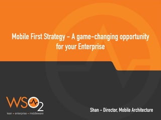 Mobile First Strategy - A game-changing opportunity
for your Enterprise
Shan - Director, Mobile Architecture
 