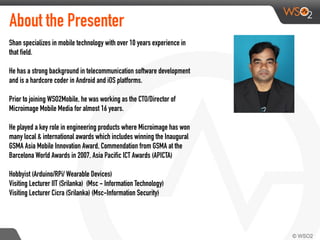 About the Presenter
Shan specializes in mobile technology with over 10 years experience in
that field.
He has a strong background in telecommunication software development
and is a hardcore coder in Android and iOS platforms.
Prior to joining WSO2Mobile, he was working as the CTO/Director of
Microimage Mobile Media for almost 16 years.
He played a key role in engineering products where Microimage has won
many local & international awards which includes winning the Inaugural
GSMA Asia Mobile Innovation Award, Commendation from GSMA at the
Barcelona World Awards in 2007, Asia Pacific ICT Awards (APICTA)
Hobbyist (Arduino/RPi/ Wearable Devices)
Visiting Lecturer IIT (Srilanka) (Msc - Information Technology)
Visiting Lecturer Cicra (Srilanka) (Msc-Information Security)
 