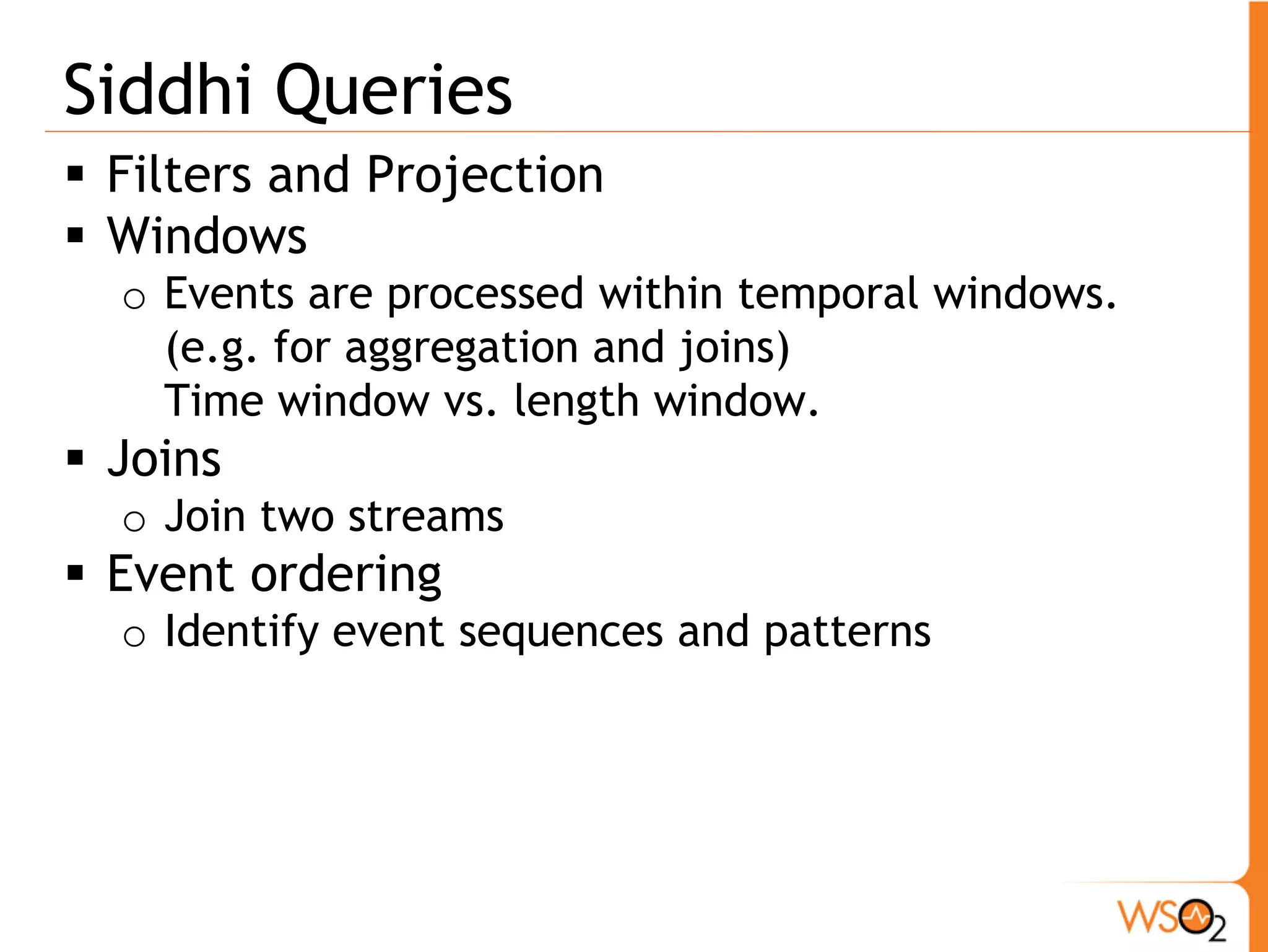 Window 
from <stream-name> [<conditions>]#window.<window-name>(<parameters>) 
Insert [<output-type>] into <stream-name 
ƒ Types of Windows 
o (Time | Length) (Sliding| Batch) windows 
ƒ Type of aggregate functions 
o sum, avg, max, min 
ƒ Example 
from cseEventStream[price >= 20]#window.lengthBatch(50) 
insert into StockQuote 
symbol, avg(price) as avgPrice 
group by symbol 
having avgPrice>50 
 