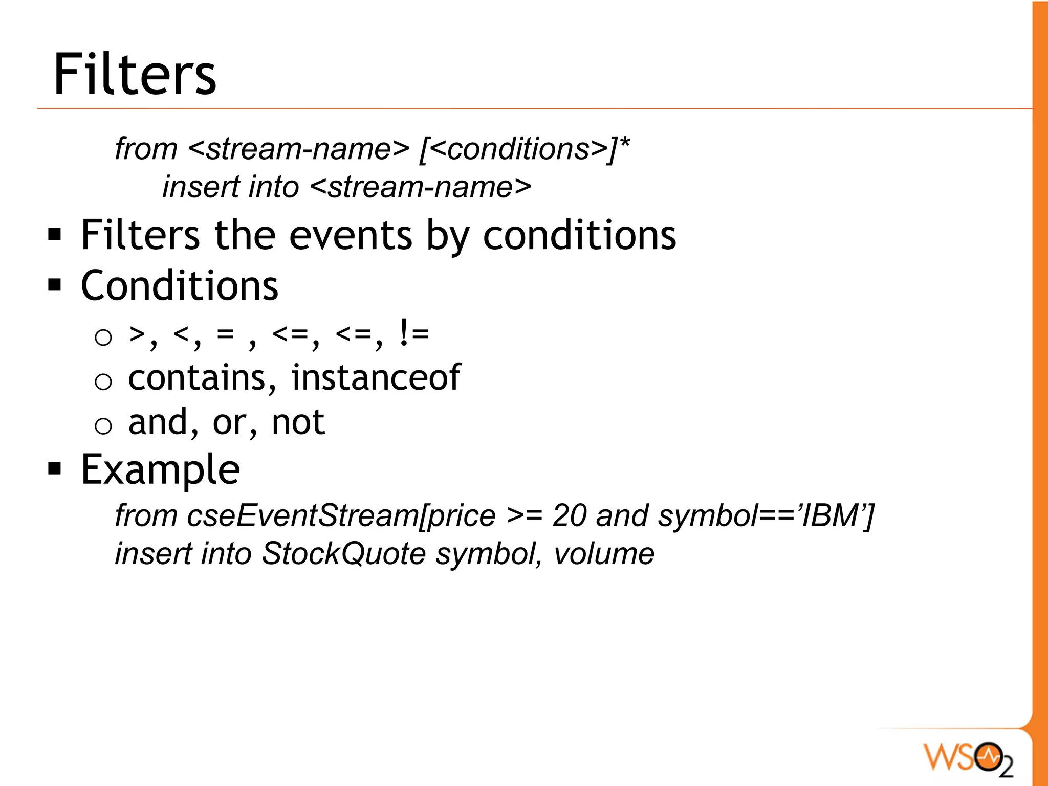 Join 
from <stream>#<window> [unidirectional] join <stream>#<window> 
on <condition> within <time> 
insert into <stream> 
ƒ Join two streams based on a condition and window 
ƒ Unidirectional – event arriving only to the 
unidirectional stream triggers join 
ƒ Example 
from TickEvent[symbol==’IBM’]#window.length(2000) 
join NewsEvent#window.time(5 min) 
insert into JoinStream * 
 