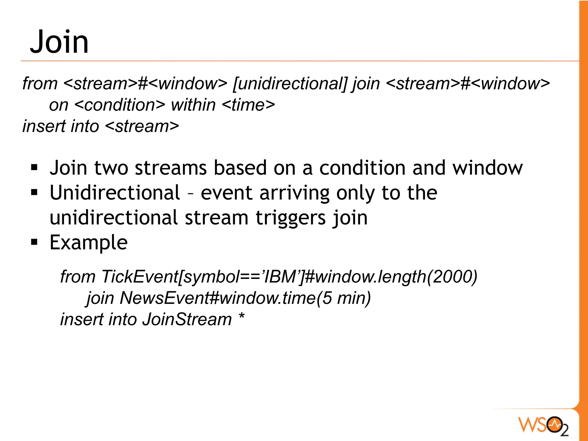 Sequence 
from <event-regular-expression> within <time> insert into <stream> 
ƒ Regular Expressions supported 
o * - Zero or more matches (reluctant). 
o + - One or more matches (reluctant). 
o ? - Zero or one match (reluctant). 
o or – either event 
ƒ Here we have to refer events returned by * , + using 
square brackets to access a specific occurrence of 
that event 
from a1 = requestOrder[action == "buy"], 
b1 = cseEventStream[price > a1.price and symbol==a1.symbol]+, 
b2 = cseEventStream[price <b1.price] 
insert into purchaseOrder 
a1. symbol as symbol, b1[0].price as firstPrice, b2.price as orderPrice 
y1 a1 b1 b1 b2 n7 
 