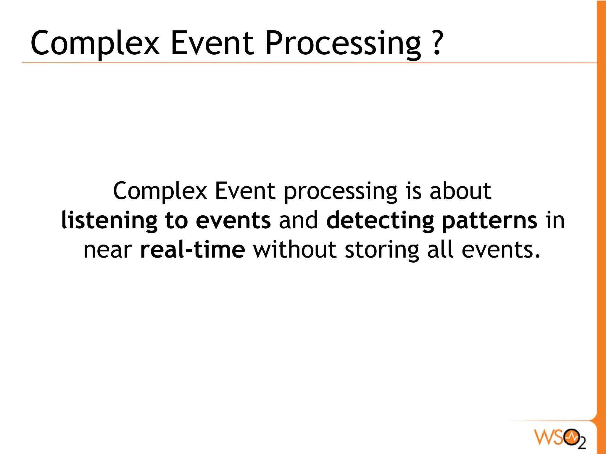 CEP Is & Is NOT! 
ƒ Is NOT! 
o Simple filters 
- Simple Event Processing 
- E.g. Is this a gold or platinum customer? 
o Joining multiple event streams 
- Event Stream Processing 
ƒ Is ! 
o Processing multiple event streams 
o Identify meaningful patterns among streams 
o Useing temporal windows 
- E.g. Notify if there is a 10% increase in overall trading 
activity AND the average price of commodities has 
fallen 2% in the last 4 hours 
 
