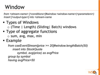 Pattern 
from [every] <condition> Æ [every] <condition> … <condition> 
within <time> 
insert into StockQuote (<attribute-name>* | * ) 
ƒ Check condition A happen before/after condition B 
ƒ Can do iterative checks via “every” keyword. 
ƒ Here with “within <time>”, SIddhi emits only events 
that are within that time of each other 
ƒ Example 
from every (a1 = purchase[price < 10] ) 
Æ a2 = purchase [price >10000 and a1.cardNo==a2.cardNo] 
within 1 day 
insert into potentialFraud 
a1.cardNo as cardNo, a2.price as price, a2.place as place 
y1 a1 x1 k5 a2 n7 
 