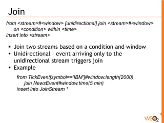 Sequence 
from <event-regular-expression> within <time> insert into <stream> 
ƒ Regular Expressions supported 
o * - Zero or more matches (reluctant). 
o + - One or more matches (reluctant). 
o ? - Zero or one match (reluctant). 
o or – either event 
ƒ Here we have to refer events returned by * , + using 
square brackets to access a specific occurrence of 
that event 
from a1 = requestOrder[action == "buy"], 
b1 = cseEventStream[price > a1.price and symbol==a1.symbol]+, 
b2 = cseEventStream[price <b1.price] 
insert into purchaseOrder 
a1. symbol as symbol, b1[0].price as firstPrice, b2.price as orderPrice 
y1 a1 b1 b1 b2 n7 
 