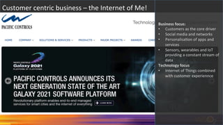 Customer	
  centric	
  business	
  –	
  the	
  Internet	
  of	
  Me!	
  
Business	
  focus:	
  
•  Customers	
  as	
  the	
  core	
  driver	
  
•  Social	
  media	
  and	
  networks	
  
•  PersonalisaAon	
  of	
  apps	
  and	
  
services	
  
•  Sensors,	
  wearables	
  and	
  IoT	
  
providing	
  a	
  constant	
  stream	
  of	
  
data	
  
Technology	
  focus	
  
•  Internet	
  of	
  Things	
  combined	
  
with	
  customer	
  experiennce	
  
 