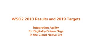 WSO2 2018 Results and 2019 Targets
Integration Agility
for Digitally-Driven Orgs
in the Cloud Native Era
 