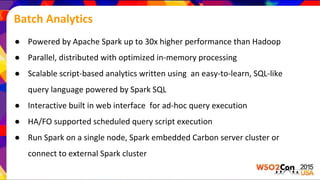 Batch Analytics
● Powered by Apache Spark up to 30x higher performance than Hadoop
● Parallel, distributed with optimized in-memory processing
● Scalable script-based analytics written using an easy-to-learn, SQL-like
query language powered by Spark SQL
● Interactive built in web interface for ad-hoc query execution
● HA/FO supported scheduled query script execution
● Run Spark on a single node, Spark embedded Carbon server cluster or
connect to external Spark cluster
 