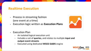 Realtime Execution
• Process in streaming fashion
(one event at a time)
• Execution logic written as Execution Plans
• Execution Plan
• An isolated logical execution unit
• Includes a set of queries, and relates to multiple input and
output event streams
• Executed using dedicated WSO2 Siddhi engine
 